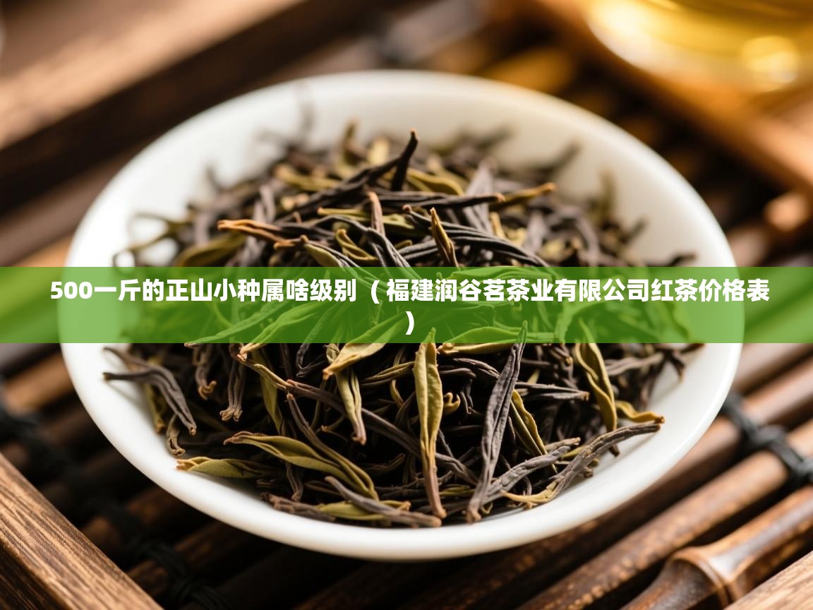 500一斤的正山小种属啥级别 ( 福建润谷茗茶业有限公司红茶价格表 ) 500一斤的正山小种属啥级别 ( 福建润谷茗茶业有限公司红茶价格表 )