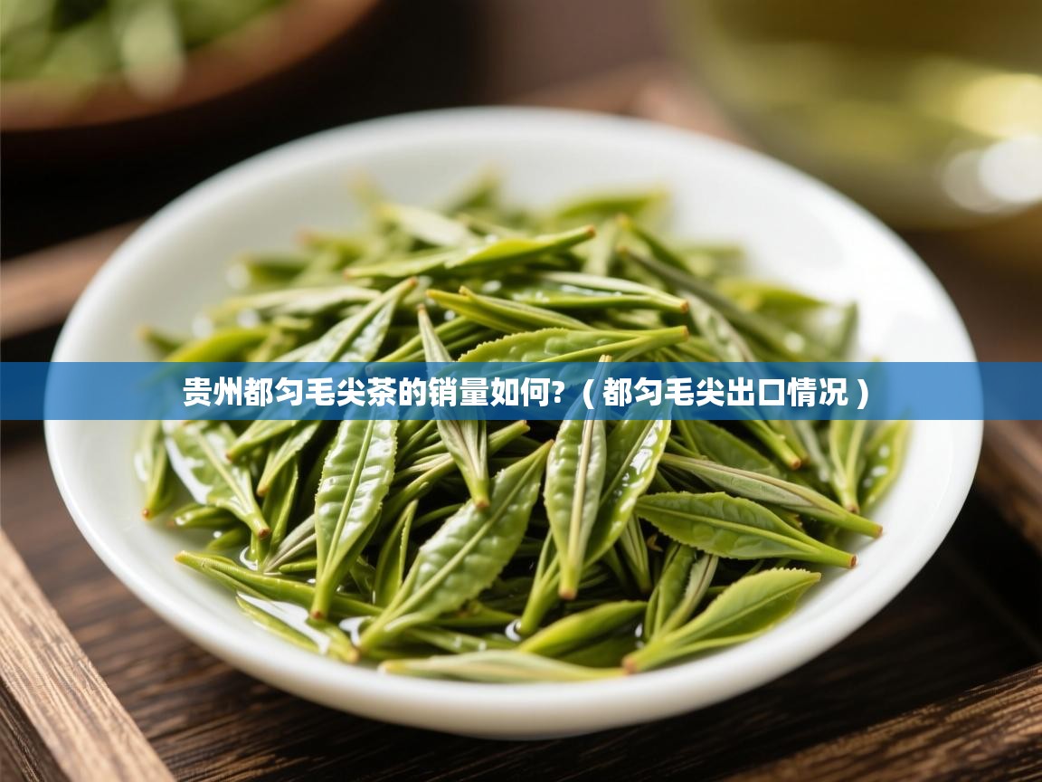 贵州都匀毛尖茶的销量如何? ( 都匀毛尖出口情况 ) 贵州都匀毛尖茶的销量如何? ( 都匀毛尖出口情况 )