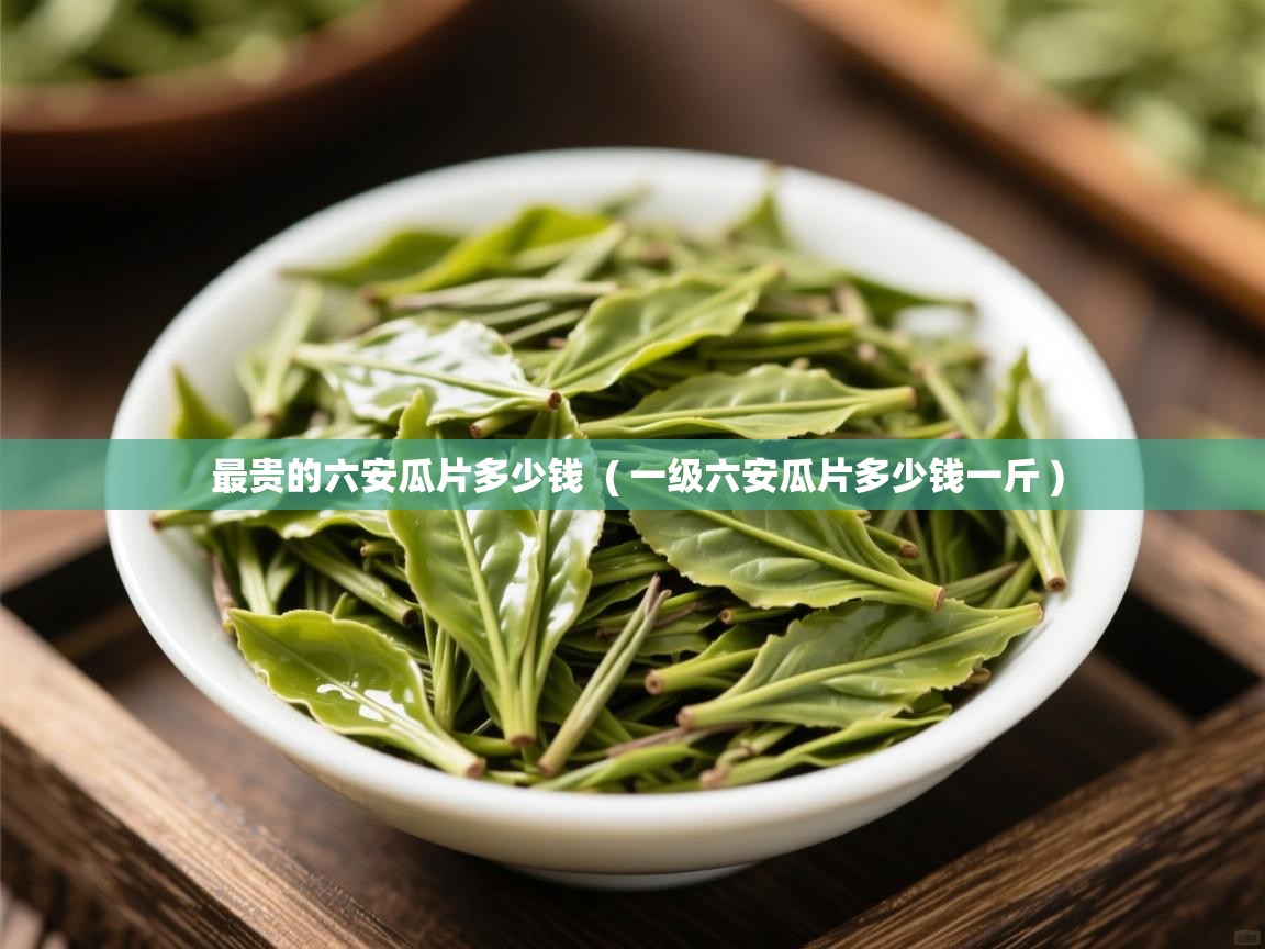 最贵的六安瓜片多少钱 ( 一级六安瓜片多少钱一斤 ) 最贵的六安瓜片多少钱 ( 一级六安瓜片多少钱一斤 )