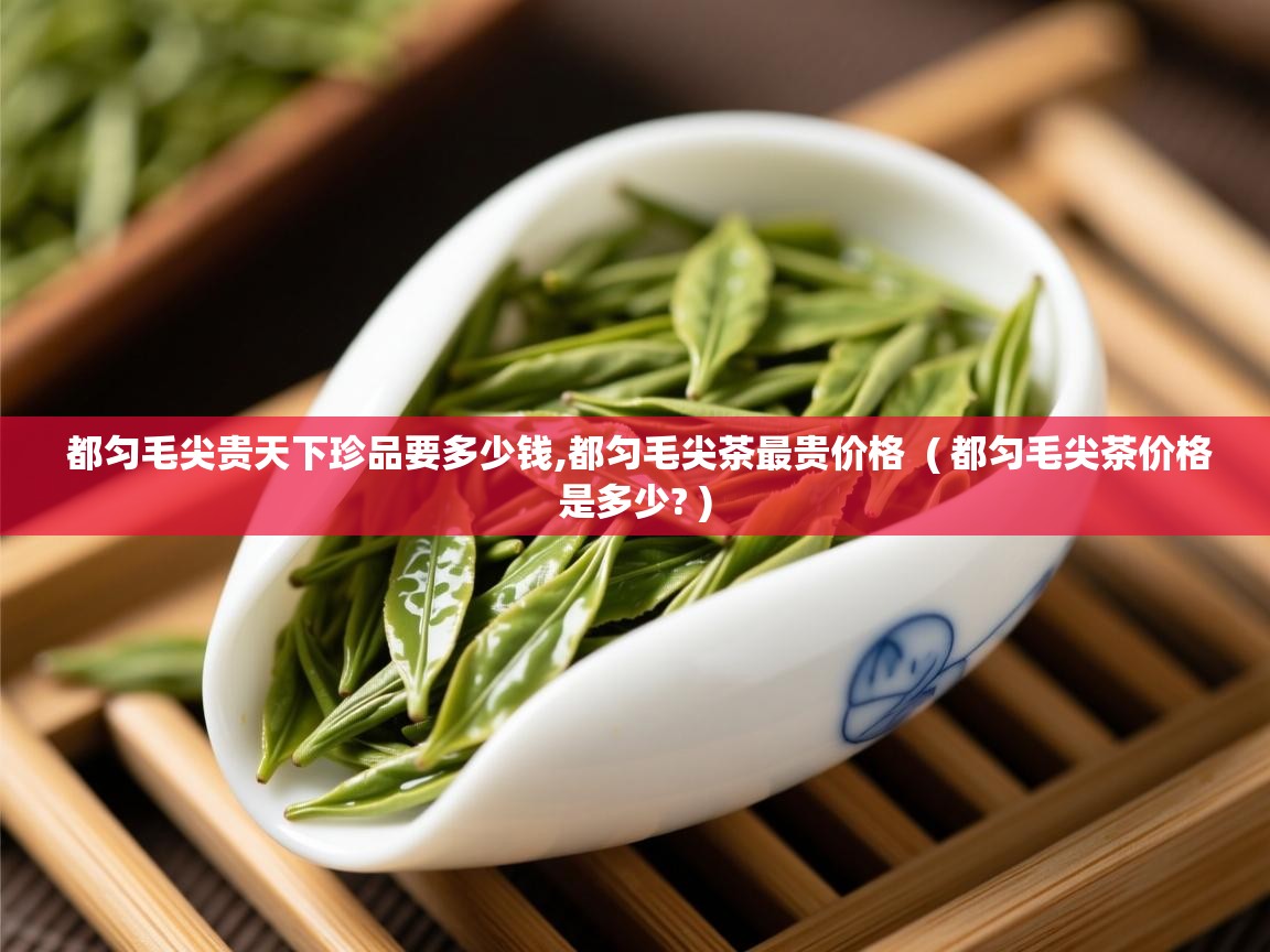 都匀毛尖贵天下珍品要多少钱,都匀毛尖茶最贵价格 ( 都匀毛尖茶价格是多少? ) 都匀毛尖贵天下珍品要多少钱,都匀毛尖茶最贵价格 ( 都匀毛尖茶价格是多少? )