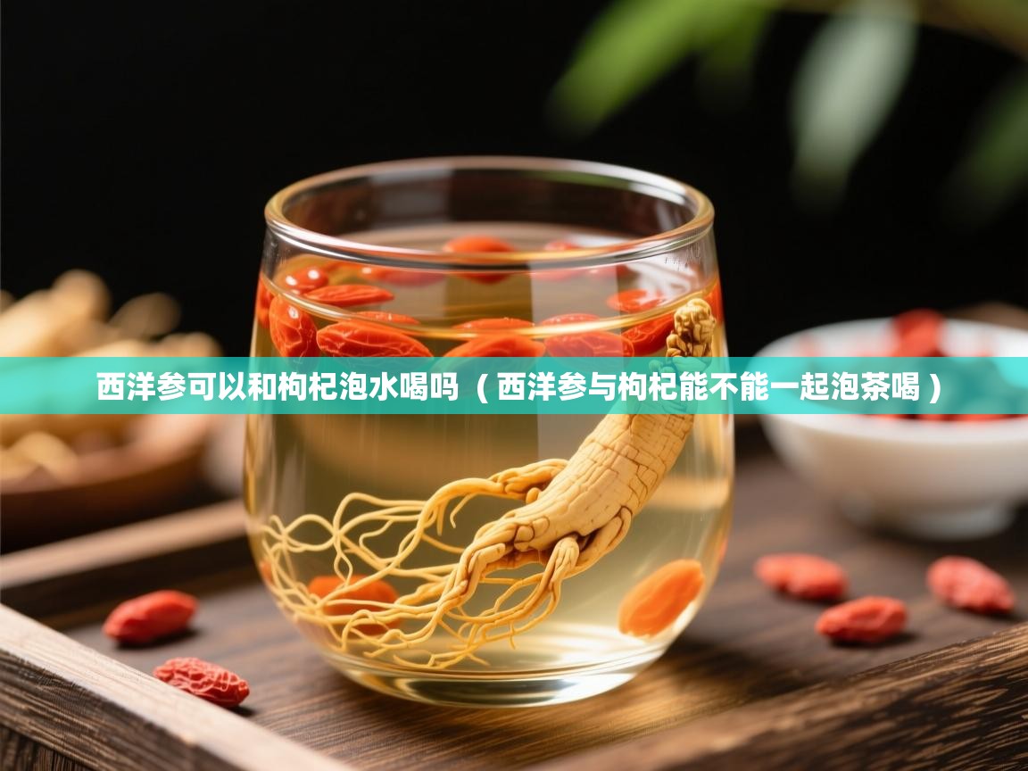 西洋参可以和枸杞泡水喝吗 ( 西洋参与枸杞能不能一起泡茶喝 ) 西洋参可以和枸杞泡水喝吗 ( 西洋参与枸杞能不能一起泡茶喝 )